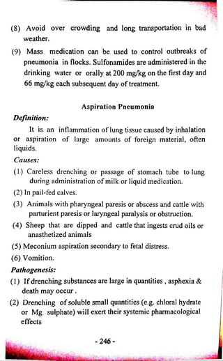 (8) Avoid over crowding and long transportation in bad 
weather. 
(9) Mass medication can be used to control outbreaks of 
pneumonia in flocks. Sulfonamides are administered in the 
drinking water or orally at 200 mg/kg on the first day and 
66 mg/kg each subsequent day of treatment. 
Aspiration Pneumonia 
Definition: 
It is an inflammation of lung tissue caused by inhalation 
or aspiration of large amounts of foreign material, often 
liquids. 
Causes: 
(1) Careless drenching or passage of stomach tube to lung 
during administration of milk or liquid medication. 
(2) In pail-fed calves. 
(3) Animals with pharyngeal paresis or abscess and cattle with 
parturient paresis or laryngeal paralysis or obstruction. 
(4) Sheep that are dipped and cattle that ingests crud oils or 
anasthetized animals 
(5) Meconium aspiration secondary to fetal distress. 
(6) Vomition. 
Pathogenesis: 
(1) I f drenching substances are large in quantities , asphexia & 
death may o c cu r. 
(2) Drenching o f soluble small quantities (e.g. chloral hydrate 
or Mg sulphate) will exert their systemic pharmacological 
effects 
 