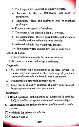 Tiff 
3- The temperature is normal or slightly elevated. 
4- Increase in the rae (60-70/min) and depth of 
respiration. 
5- Expiratory grunt and expiration may be relatively 
prolonged. 
6- Frequent paroxysmal o f coughing. 
7- The course o f the disease is long, 3-4 weeks. 
8- By auscultation, there is consolidation and bronchitis 
ventrally and marked emphysema dorsally. 
9- Affected animals loss weight very quickly. 
10- The mortality rate is much less than in acute form. 
(3) In the horse: 
1) The symptoms are nearly the same as in calves. 
2) It is more common in donkeys than horses. 
Diagnosis: 
(1) By the microscopic examination o f the feces (larvae). The 
larvae may not present in the early stage of symptoms 
because the worm in the bronchi aren’t yet mature. 
(2) Eosinophilia is present in subacute cases. 
(3) Lung worm is easily confused clinically with bacterial 
bronchopneumonia or viral pneumonia. 
Treatment: 
(1) Broad spectrum anthelmentics as Ivermectin (1 cc/50 kg 
S/C). It is effective against mature and immature stage. 
(2) Antihistaminic to reduce the severity o f the reaction on the 
larvae. 
(3) Antibiotic for secondary infection. 
(4) Vitamin A and C. 
 