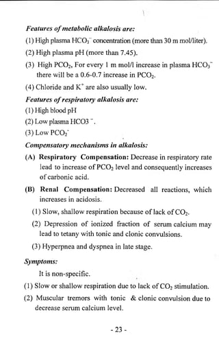 Features o f metabolic alkalosis are: 
(1) High plasma HC03~ concentration (more than 30 m mol/liter). 
(2) High plasma pH (more than 7.45). 
(3) High PC02, For every 1 m mol/1 increase in plasma HCCb-there 
will be a 0.6-0.7 increase in PC02. 
(4) Chloride and K+ are also usually low. 
Features o f respiratory alkalosis are: 
(1)High blood pH 
(2) Low plasma HC03 ”. 
(3) Low PC02‘ 
Compensatory mechanisms in alkalosis: 
(A) Respiratory Compensation: Decrease in respiratory rate 
lead to increase of PC02 level and consequently increases 
of carbonic acid. 
(B) Renai Compensation: Decreased all reactions, which 
increases in acidosis. 
( 1 ) Slow, shallow respiration because of lack of C 0 2. 
(2) Depression of ionized fraction of serum calcium may 
lead to tetany with tonic and clonic convulsions. 
(3) Hyperpnea and dyspnea in late stage. 
Symptoms: 
It is non-specific. 
(1) Slow or shallow respiration due to lack of C02 stimulation. 
(2) Muscular tremors with tonic & clonic convulsion due to 
decrease serum calcium level. 
-23 - 
 
