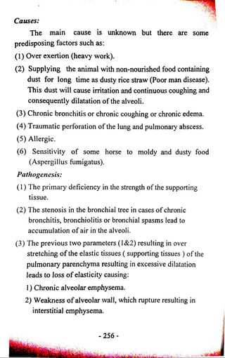 Causes: 
The main cause is unknown but there are some 
predisposing factors such as: 
(1) Over exertion (heavy work). 
(2) Supplying the animal with non-nourished food containing 
dust for long time as dusty rice straw (Poor man disease). 
This dust will cause irritation and continuous coughing and 
consequently dilatation o f the alveoli. 
(3) Chronic bronchitis or chronic coughing or chronic edema. 
(4) Traumatic perforation of the lung and pulmonary abscess. 
(5) Allergic. 
(6) Sensitivity o f some horse to moldy and dusty food 
(Aspergillus fumigatus). 
Pathogenesis: 
(1) The primary deficiency in the strength of the supporting 
tissue. 
(2) The stenosis in the bronchial tree in cases o f chronic 
bronchitis, bronchiolitis or bronchial spasms lead to 
accumulation o f air in the alveoli. 
(3) The previous two parameters (1&2) resulting in over 
stretching o f the elastic tissues ( supporting tissues ) of the 
pulmonary parenchyma resulting in excessive dilatation 
leads to loss o f elasticity causing: 
1) Chronic alveolar emphysema. 
2) Weakness o f alveolar wall, which rupture resulting in 
interstitial emphysema. 
-25 6 - 
 
