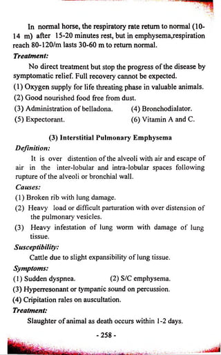 In normal horse, the respiratory rate return to normal (10- 
14 m) after 15-20 minutes rest, but in emphysema,respiration 
reach 80-120/m lasts 30-60 m to return normal. 
Treatment: 
No direct treatment but stop the progress of the disease by 
symptomatic relief. Full recovery cannot be expected. 
(1) Oxygen supply for life threating phase in valuable animals. 
(2) Good nourished food free from dust. 
(3) Administration of belladona. (4) Bronchodialator. 
(5) Expectorant. (6) Vitamin A and C. 
(3) Interstitial Pulmonary Emphysema 
Definition: 
It is over distention of the alveoli with air and escape of 
air in the inter-lobular and intra-lobular spaces following 
rupture of the alveoli or bronchial wall. 
Causes: 
(1) Broken rib with lung damage. 
(2) Heavy load or difficult parturation with over distension of 
the pulmonary vesicles. 
(3) Heavy infestation of lung worm with damage of lung 
tissue. 
Susceptibility: 
Cattle due to slight expansibility of lung tissue. 
Symptoms: 
(1) Sudden dyspnea. (2) S/C emphysema. 
(3) Hyperresonant or tympanic sound on percussion. 
(4) Cripitation rales on auscultation. 
Treatment: 
Slaughter of animal as death occurs within 1-2 days. 
- 2 5 8 - 
 