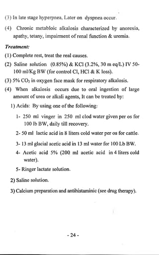 (3) In late stage hyperpnea, Later on dyspnea occur. 
(4) Chronic metabloic alkalosis characterized by anorexia, 
apathy, tetany, impairment of renal function & uremia. 
Treatment: 
(1) Complete rest, treat the real causes. 
(2) Saline solution (0.85%) & KC1 (3.2%, 30 m eq/L) IV 50- 
100 ml/Kg BW (for control Cl, HC1 & K loss). 
(3) 5% CO2 in oxygen face mask for respiratory alkalosis. 
(4) When alkalosis occurs due to oral ingestion of large 
amount of urea or alkali agents, It can be treated by: 
1) Acids: By using one of the following: 
1- 250 ml vinger in 250 ml clod water given per os for 
100 lb BW, daily till recovery. 
2- 50 ml lactic acid in 8 liters cold water per os for cattle. 
3- 13 ml glacial acetic acid in 13 ml water for 100 Lb BW. 
4- Acetic acid 5% (200 ml acetic acid in 4 liters cold 
water). 
5- Ringer lactate solution. 
2) Saline solution. 
3) Calcium preparation and antihistaminic (see drug therapy). 
- 2 4 - 
 