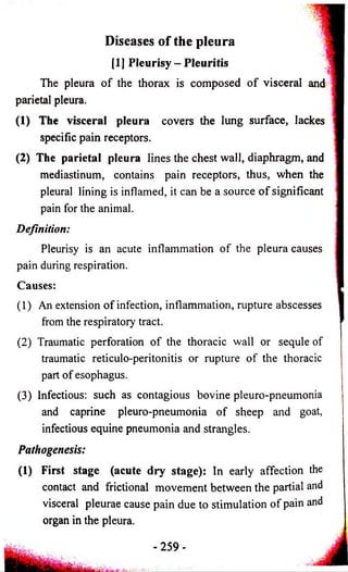 Diseases of the pleura 
[1] Pleurisy - Pleuritis 
The pleura o f the thorax is composed o f visceral and 
parietal pleura. 
(1) The visceral pleura covers the lung surface, lackes 
specific pain receptors. 
(2) The parietal pleura lines the chest wall, diaphragm, and 
mediastinum, contains pain receptors, thus, when the 
pleural lining is inflamed, it can be a source o f significant 
pain for the animal. 
Definition: 
Pleurisy is an acute inflammation of the pleura causes 
pain during respiration. 
Causes: 
(1) An extension of infection, inflammation, rupture abscesses 
from the respiratory tract. 
(2) Traumatic perforation o f the thoracic wall or sequle of 
traumatic reticulo-peritonitis or rupture o f the thoracic 
part of esophagus. 
(3) Infectious: such as contagious bovine pleuro-pneumonia 
and caprine pleuro-pneumonia o f sheep and goat, 
infectious equine pneumonia and strangles. 
Pathogenesis: 
(1) First stage (acute dry stage): In early affection the 
contact and frictional movement between the partial and 
visceral pleurae cause pain due to stimulation of pain and 
organ in the pleura. 
- 2 5 9 - 
 