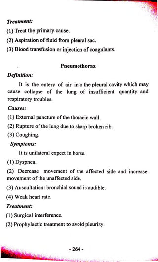 Treatment: 
(1) Treat the primary cause. 
(2) Aspiration o f fluid from pleural sac. 
(3) Blood transfusion or injection of coagulants. 
Pneumothorax 
Definition: 
It is the enteiy of air into the pleural cavity which may 
cause collapse of the lung of insufficient quantity and 
respiratory troubles. 
Causes: 
(1) External puncture of the thoracic wall. 
(2) Rupture of the lung due to sharp broken rib. 
(3) Coughing. 
Symptoms: 
It is unilateral expect in horse. 
(1) Dyspnea. 
(2) Decrease movement of the affected side and increase 
movement of the unaffected side. 
(3) Auscultation: bronchial sound is audible. 
(4) Weak heart rate. 
Treatment: 
(1) Surgical interference. 
(2) Prophylactic treatment to avoid pleurisy. 
 