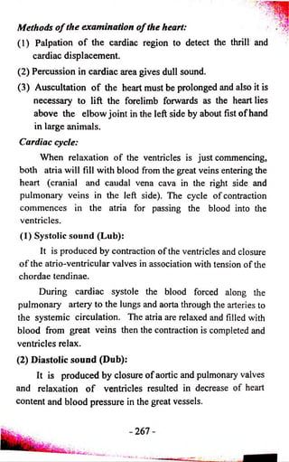 Methods of the examination of the heart: 
(1) Palpation o f the cardiac region to detect the thrill and 
cardiac displacement. 
(2) Percussion in cardiac area gives dull sound. 
(3) Auscultation o f the heart must be prolonged and also it is 
necessary to lift the forelimb forwards as the heart lies 
above the elbow joint in the left side by about fist o f hand 
in large animals. 
Cardiac cycle: 
When relaxation of the ventricles is just commencing, 
both atria will fill with blood from the great veins entering the 
heart (cranial and caudal vena cava in the right side and 
pulmonary veins in the left side). The cycle of contraction 
commences in the atria for passing the blood into the 
ventricles. 
(1) Systolic sound (Lub): 
It is produced by contraction of the ventricles and closure 
o f the atrio-ventricular valves in association with tension of the 
chordae tendinae. 
During cardiac systole the blood forced along the 
pulmonary artery to the lungs and aorta through the arteries to 
the systemic circulation. The atria are relaxed and filled with 
blood from great veins then the contraction is completed and 
ventricles relax. 
(2) Diastolic sound (Dub): 
It is produced by closure of aortic and pulmonary valves 
and relaxation o f ventricles resulted in decrease of heart 
content and blood pressure in the great vessels. 
 