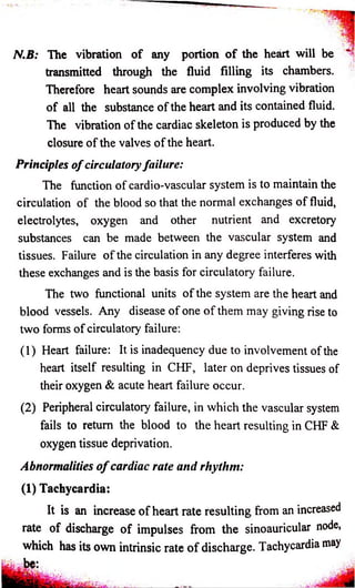 N.B: The vibration o f any portion o f the heart will be 
transmitted through the fluid filling its chambers. 
Therefore heart sounds are complex involving vibration 
of all the substance of the heart and its contained fluid. 
The vibration of the cardiac skeleton is produced by the 
closure of the valves of the heart. 
Principles o f circulatory failure: 
The function of cardio-vascular system is to maintain the 
circulation of the blood so that the normal exchanges o f fluid, 
electrolytes, oxygen and other nutrient and excretory 
substances can be made between the vascular system and 
tissues. Failure o f the circulation in any degree interferes with 
these exchanges and is the basis for circulatory failure. 
The two functional units of the system are the heart and 
blood vessels. Any disease of one o f them may giving rise to 
two forms of circulatory failure: 
(1) Heart failure: It is inadequency due to involvement of the 
heart itself resulting in CHF, later on deprives tissues of 
their oxygen & acute heart failure occur. 
(2) Peripheral circulatory failure, in which the vascular system 
fails to return the blood to the heart resulting in CHF & 
oxygen tissue deprivation. 
Abnormalities o f cardiac rate and rhythm: 
(1) Tachycardia: 
It is an increase of heart rate resulting from an increased 
rate of discharge of impulses from the sinoauricular node, 
which has its own intrinsic rate o f discharge. Tachycardia may 
 