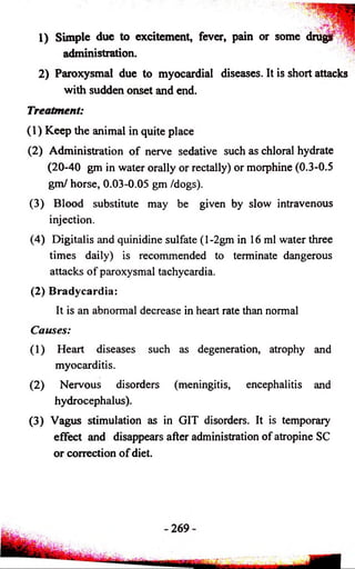 1) Simple due to excitement, fever, pain or some drugs 
administration. 
2) Paroxysmal due to myocardial diseases. It is short attacks 
with sudden onset and end. 
Treatment: 
(1) Keep the animal in quite place 
(2) Administration of nerve sedative such as chloral hydrate 
(20-40 gm in water orally or rectally) or morphine (0.3-0.5 
gm/ horse, 0.03-0.05 gm /dogs). 
(3) Blood substitute may be given by slow intravenous 
injection. 
(4) Digitalis and quinidine sulfate (l-2gm in 16 ml water three 
times daily) is recommended to terminate dangerous 
attacks of paroxysmal tachycardia. 
(2) Bradycardia: 
It is an abnormal decrease in heart rate than normal 
Causes: 
(1) Heart diseases such as degeneration, atrophy and 
myocarditis. 
(2) Nervous disorders (meningitis, encephalitis and 
hydrocephalus). 
(3) Vagus stimulation as in GIT disorders. It is temporary 
effect and disappears after administration of atropine SC 
or correction of diet. 
 