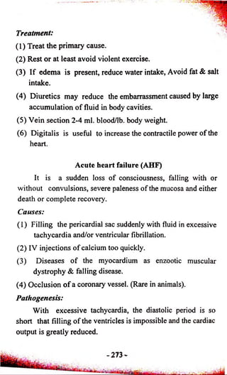Treatment: 
(1) Treat the primary cause. 
(2) Rest or at least avoid violent exercise. 
(3) I f edema is present, reduce water intake, Avoid fat & salt 
intake. 
(4) Diuretics may reduce the embarrassment caused by large 
accumulation o f fluid in body cavities. 
(5) Vein section 2-4 ml. blood/lb. body weight. 
(6) Digitalis is useful to increase the contractile power o f the 
heart. 
Acute hea rt failure (AHF) 
It is a sudden loss of consciousness, falling with or 
without convulsions, severe paleness o f the mucosa and either 
death or complete recovery. 
Causes: 
(1) Filling the pericardial sac suddenly with fluid in excessive 
tachycardia and/or ventricular fibrillation. 
(2) IV injections o f calcium too quickly. 
(3) Diseases o f the myocardium as enzootic muscular 
dystrophy & falling disease. 
(4) Occlusion o f a coronary vessel. (Rare in animals). 
Pathogenesis: 
With excessive tachycardia, the diastolic period is so 
short that filling o f the ventricles is impossible and the cardiac 
output is greatly reduced. 
 
