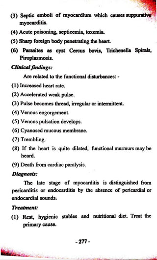 (3) Septic emboli of myocardium which causes suppurative 
myocarditis. 
(4) Acute poisoning, septicemia, toxemia. 
(5) Sharp foreign body penetrating the heart 
(6) Parasites as cyst Cercus bovis, Trichenella Spirals, 
Piroplasmosis. 
Clinical findings: 
Are related to the functional disturbances: - 
(1) Increased heart rate. 
(2) Accelerated weak pulse. 
(3) Pulse becomes thread, irregular or intermittent. 
(4) Venous engorgement. 
(5) Venous pulsation develops. 
(6) Cyanosed mucous membrane. 
(7) Trembling. 
(8) If tide heart is quite dilated, functional murmurs may be 
heard. 
(9) Death from cardiac paralysis. 
Diagnosis: 
The late stage o f myocarditis is distinguished from 
pericarditis or endocarditis by the absence of pericardial or 
endocardial sounds. 
Treatment 
(1) Rest, hygienic stables and nutritional diet. Treat the 
primary cause. 
-277- 
___ 
 