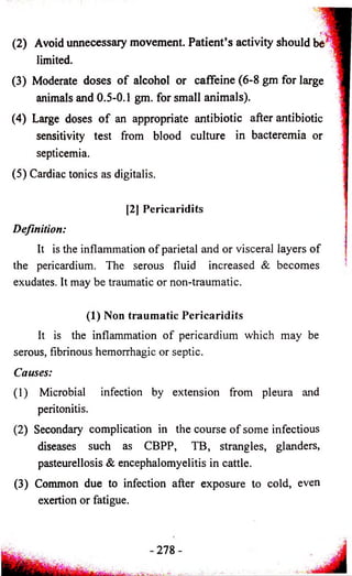 (2) Avoid unnecessary movement. Patient’s activity should be 
limited. 
(3) Moderate doses o f alcohol or caffeine (6-8 gm for large 
animals and 0.5-0.1 gm. for small animals). 
(4) Large doses o f an appropriate antibiotic after antibiotic 
sensitivity test from blood culture in bacteremia or 
septicemia. 
(5) Cardiac tonics as digitalis. 
[2J Pericaridits 
Definition: 
It is the inflammation of parietal and or visceral layers of 
the pericardium. The serous fluid increased & becomes 
exudates. It may be traumatic or non-traumatic. 
(1) Non traumatic Pericaridits 
It is the inflammation of pericardium which may be 
serous, fibrinous hemorrhagic or septic. 
Causes: 
(1) Microbial infection by extension from pleura and 
peritonitis. 
(2) Secondary complication in the course of some infectious 
diseases such as CBPP, TB, strangles, glanders, 
pasteurellosis & encephalomyelitis in cattle. 
(3) Common due to infection after exposure to cold, even 
exertion or fatigue. 
 