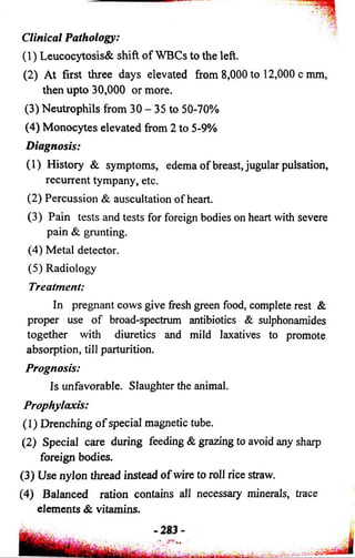Clinical Pathology: 
(1) Leucocytosis& shift of WBCs to the left. 
(2) At first three days elevated from 8,000 to 12,000 c mm, 
then upto 30,000 or more. 
(3) Neutrophils from 30 - 35 to 50-70% 
(4) Monocytes elevated from 2 to 5-9% 
Diagnosis: 
(1) History & symptoms, edema of breast, jugular pulsation, 
recurrent tympany, etc. 
(2) Percussion & auscultation of heart. 
(3) Pain tests and tests for foreign bodies on heart with severe 
pain & grunting. 
(4) Metal detector. 
(5) Radiology 
Treatment: 
In pregnant cows give fresh green food, complete rest & 
proper use of broad-spectrum antibiotics & sulphonamides 
together with diuretics and mild laxatives to promote 
absorption, till parturition. 
Prognosis: 
Is unfavorable. Slaughter the animal. 
Prophylaxis: 
(1) Drenching o f special magnetic tube. 
(2) Special care during feeding & grazing to avoid any sharp 
foreign bodies. 
(3) Use nylon thread instead of wire to roll rice straw. 
(4) Balanced ration contains all necessary minerals, trace 
elements & vitamins. 
 