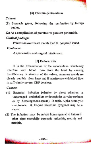 [4] Pneumo-pericardium 
Causes: 
(1) Stomach gases, following the perforation by foreign 
bodies. 
(2) As a complication of putrefactive purulent pericarditis. 
Clinical findings: 
Percussion over heart reveals loud & tympanic sound. 
Treatment: 
As pericarditis and surgical interference. 
[5] Endocarditis 
It is the Inflammation of the endocardium which may 
interfere with blood flow from the heart by causing 
insufficiency or stenosis of the valves, murmurs sounds are 
clearly audible from heart and if interference with blood flow 
is sufficiently severe, CHF develops. 
Causes: 
(1) Bacterial infection (whether by direct adhesion to 
undamaged endothelium or through the valvular surfaces 
or by hematogenous spread). In cattle, Alpha-hemolytic 
streptococci & Coryne bacterium pyogenes may be a 
cause. 
(2) The infection may be emboli from suppurative lesions in 
other sites especially traumatic reticulitis, metritis and 
mastitis. 
 