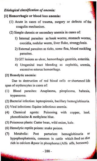 Etiological classification o f anemia: 
[1] Hemorrhagic or blood loss anemia: 
(1) Acute in cases of trauma, surgery or defects o f the 
coagulin mechanism. 
(2) Simple chronic or secondary anemia in cases of: 
1) Internal parasites as hook worms, stomach worms, 
coccidia, nodular worm, liver fluke, strongylosis. 
2) External parasites as ticks, some flea, blood suckling 
parasites. 
3) GIT lesions as ulcer, hemorrhagic gastritis, enteritis. 
4) Urogenital tract bleeding as nephritis, uremia, 
excessive esterus hemorrhage. 
[2] Hemolytic anemia: 
Due to destruction of red blood cells or shortened life 
span of erythrocytes in cases of: 
(1) Blood parasites: Anaplasma, piroplasma, babesia, 
trypansoma. 
(2) Bacterial infection: leptospirosis, bacillary hemoglobinuria. 
(3) Viral infections: Equine infectious anemia. 
(4) Chemical agents: Poisoning with copper, lead, 
phenothiazine & methylene blue. 
(5) Poisonous plants: Caster bean, wild onion, kale. 
(6) Hemolytic reptile poison: snake poison. 
(7) Metabolic: Post parturient hemoglobinuria or 
hypophosphatemia, common in cattle which feed on diet 
rich in calcium &poor in phosphorus (Alfa alfa, berseem). 
- 2 8 8 - 
 
