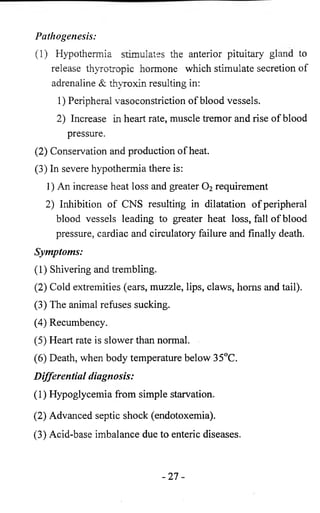 Pathogenesis: 
( 1 ) Hypothermia stimulates the anterior pituitary gland to 
release thyrotropic hormone which stimulate secretion of 
adrenaline & thyroxin resulting in: 
1) Peripheral vasoconstriction of blood vessels. 
2) Increase in heart rate, muscle tremor and rise of blood 
pressure. 
(2) Conservation and production of heat. 
(3) In severe hypothermia there is: 
1) An increase heat loss and greater 0 2 requirement 
2) Inhibition of CNS resulting in dilatation of peripheral 
blood vessels leading to greater heat loss, fall of blood 
pressure, cardiac and circulatory failure and finally death. 
Symptoms: 
(1) Shivering and trembling. 
(2) Cold extremities (ears, muzzle, lips, claws, horns and tail). 
(3) The animal refuses sucking. 
(4) Recumbency. 
(5) Heart rate is slower than normal. 
(6 ) Death, when body temperature below 35°C. 
Differential diagnosis: 
(1) Hypoglycemia from simple starvation. 
(2) Advanced septic shock (endotoxemia). 
(3) Acid-base imbalance due to enteric diseases. 
- 2 7 - 
 