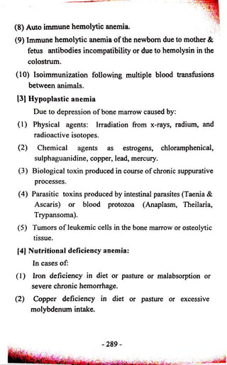 (8) Auto immune hemolytic anemia. 
(9) Immune hemolytic anemia o f the newborn due to mother & 
fetus antibodies incompatibility or due to hemolysin in the 
colostrum. 
(10) Isoimmunization following multiple blood transfusions 
between animals. 
[3] Hypoplastic anemia 
Due to depression of bone marrow caused by: 
(1) Physical agents: Irradiation from x-rays, radium, and 
radioactive isotopes. 
(2) Chemical agents as estrogens, chloramphenical, 
sulphaguanidine, copper, lead, mercury. 
(3) Biological toxin produced in course of chronic suppurative 
processes. 
(4) Parasitic toxins produced by intestinal parasites (Taenia & 
Ascaris) or blood protozoa (Anaplasm, Theilaria, 
Trypansoma). 
(5) Tumors o f leukemic cells in the bone marrow or osteolytic 
tissue. 
[4] Nutritional deficiency anemia: 
In cases of: 
(1) Iron deficiency in diet or pasture or malabsorption or 
severe chronic hemorrhage. 
(2) Copper deficiency in diet or pasture or excessive 
molybdenum intake. 
-2 8 9 - 
 