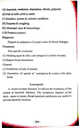 (5) Anorexia, weakness, depression, thirsts, polyuria. js 
(6) Fall o f milk yield in cattle. 3 
(7) Jaundice, ascites & cachetic condition. 
(8) Dyspnea & coughing. 
(9) Abomasal ulcer & hemorrhage. i 
(10) Posterior paresis. 
Diagnosis: 
-j 
Depend on palpation o f lymph nodes & blood changes. 
Treatment: 
Non specific treatment. 
(1) Alkaling agent & folic acid antagonist (metho trexate). 
(2) Repeat blood transfusion. 
Control: 
(1) Prohibition of sale of animal. 
(2) Prevention of spread o f contagious & contact with other 
herds. 
Leucopenia 
It occurs in many diseases. It reduces the resistance of the 
animal to bacterial infection. The symptoms depend on the 
main cause or causes. Broad spectrum antibiotics are useful to 
prevent bacterial invasion. 
 