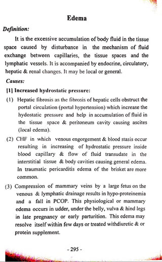 Edema 
Definition: 
It is the excessive accumulation o f body fluid in the tissue 
space caused by disturbance in the mechanism o f fluid 
exchange between capillaries, the tissue spaces and the 
lymphatic vessels. It is accompanied by endocrine, circulatory, 
hepatic & renal changes. It may be local or general. 
Causes: 
|1J Increased hydrostatic pressure: 
(1) Hepatic fibrosis as the fibrosis of hepatic cells obstruct the 
portal circulation (portal hypertension) which increase the 
hydostatic pressure and help in accumulation of fluid in 
the tissue space & peritoneum cavity causing ascites 
(local edema). 
(2) CHF in which venous engorgement & blood stasis occur 
resulting in increasing of hydrostatic pressure inside 
blood capillary & flow of fluid transudate in the 
interstitial tissue & body cavities causing general edema. 
In traumatic pericarditis edema of the brisket are more 
common. 
(3) Compression o f mammary veins by a large fetus on the 
venous & lymphatic drainage results in hypo-proteinemia 
and a fall in PCOP. This physiological or mammary 
edema occurs in udder, under the belly, vulva & hind legs 
in late pregnancy or early parturition. This edema may 
resolve itself within few days or treated withdiuretic & or 
protein supplement. 
 