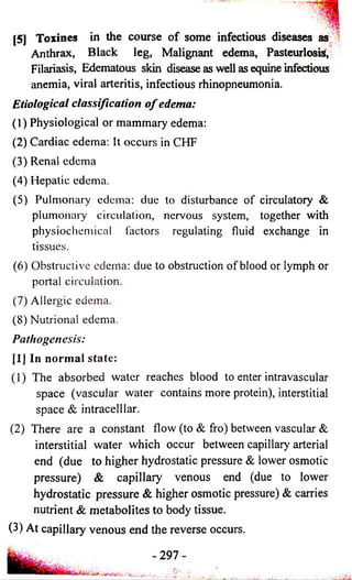 [5J Toxines in the course of some infectious diseases as 
Anthrax, Black leg, Malignant edema, Pasteurlosis, 
Filariasis, Edematous skin disease as well as equine infectious 
anemia, viral arteritis, infectious rhinopneumonia. 
Etiological classification o f edema: 
(1) Physiological or mammary edema: 
(2) Cardiac edema: It occurs in CHF 
(3) Renal edema 
(4) Hepatic edema. 
(5) Pulmonary edema: due to disturbance of circulatory & 
plumonary circulation, nervous system, together with 
physiochemical factors regulating fluid exchange in 
tissues. 
(6) Obstructive edema: due to obstruction of blood or lymph or 
portal circulation. 
(7) Allergic edema. 
(8) Nutrional edema. 
Pathogenesis: 
[1] In normal state: 
(1) The absorbed water reaches blood to enter intravascular 
space (vascular water contains more protein), interstitial 
space & intracelllar. 
(2) There are a constant flow (to & fro) between vascular & 
interstitial water which occur between capillary arterial 
end (due to higher hydrostatic pressure & lower osmotic 
pressure) & capillary venous end (due to lower 
hydrostatic pressure & higher osmotic pressure) & carries 
nutrient & metabolites to body tissue. 
(3) At capillary venous end the reverse occurs. 
- 297- 
 