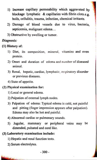 1) Increase capillary permeability which aggravated by 
blockage lymphatic & capillaries with fibrin clots.e.g. 
boils, cellulitis, trauma, infection, chemical irritants. 
2) Damage of blood vessels due to virus, bacteria, 
septicemia, malignant edema... 
3) Obstructive by swelling or tumor. 
Diagnosis: 
(1) History of: 
1) Diet, its composition, mineral, vitamins and even 
protein. 
2) Onset and duration of edema and number of diseased 
animal. 
3) Renal, hepatic, cardiac, lymphatic, respiratory disorder 
or previous diseases. 
4) State of appetite. 
(2) Physical examination for: 
1) Local or general edema. 
2) Palpation of external lymph nodes. 
3) Palpation of edema: Typical edema is cold, not painful 
and pitting (finger impression appears after palpation). 
Edema may also be hot and painful. 
4) Abnormal cardiac or pulmonary sounds. 
5) Jugular, mammary or peripheral veins may be 
distended, pulsated and cord like. 
(3) Laboratory examination include: 
1) Hepatic and renal function tests. 
2) Serum electrolytes. 
- 3 0 0 - 
 