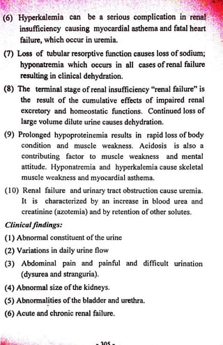 (6) Hyperkalemia can be a serious complication in renal ' 
insufficiency causing myocardial asthema and fatal heart 
failure, which occur in uremia. 
(7) Loss o f tubular resorptive function causes loss o f sodium; 
hyponatremia which occurs in all cases o f renal failure 
resulting in clinical dehydration. 
(8) The terminal stage o f renal insufficiency “renal failure” is 
the result o f the cumulative effects o f impaired renal 
excretory and homeostatic functions. Continued loss o f 
large volume dilute urine causes dehydration. 
(9) Prolonged hypoproteinemia results in rapid loss o f body 
condition and muscle weakness. Acidosis is also a 
contributing factor to muscle weakness and mental 
attitude. Hyponatremia and hyperkalemia cause skeletal 
muscle weakness and myocardial asthema. 
(10) Renal failure and urinary tract obstruction cause uremia. 
It is characterized by an increase in blood urea and 
creatinine (azotemia) and by retention o f other solutes. 
Clinical findings: 
(1) Abnormal constituent o f the urine 
(2) Variations in daily urine flow 
(3) Abdominal pain and painful and difficult urination 
(dysurea and stranguria). 
(4) Abnormal size o f the kidneys. 
(5) Abnormalities o f the bladder and urethra. 
(6) Acute and chronic renal failure. 
 