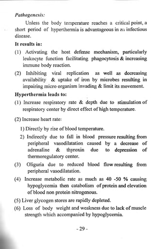 Pathogenesis: 
Unless the body temperature reaches a critical point, a 
short period of hyperthermia is advantageous in an infectious 
disease. 
It results in: 
( 1 ) Activating the host defense mechanism, particularly 
leukocyte function facilitating phagocytosis & increasing 
immune body reaction. 
(2) Inhibiting viral replication as well as decreasing 
availability & uptake of iron by microbes resulting in 
impairing micro organism invading & limit its movement. 
Hyperthermia leads to: 
(1) Increase respiratory rate & depth due to stimulation of 
respiratory center by direct effect of high temperature. 
(2) Increase heart rate: 
1) Directly by rise of blood temperature. 
2) Indirectly due to fall in blood pressure resulting from 
peripheral vasodilatation caused by a decrease of 
adrenaline & thyroxin due to depression of 
thermoregulatory center. 
(3) Oliguria due to reduced blood flow resulting from 
peripheral vasodilatation. 
(4) Increase metabolic rate as much as 40 -50 % causing 
hypoglycemia then catabolism of protein and elevation 
of blood non protein nitrogenous. 
(5) Liver glycogen stores are rapidly depleted. 
(6 ) Loss of body weight and weakness due to lack of muscle 
strength which accompanied by hypoglycemia. 
- 2 9 - 
 