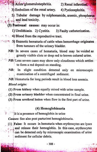 i n Acute+glomerulonephritis. 2) Renal infarctioi£~ ^ 
3) Embolism o f the renal artery. 4) Pyelonephritis* 
5) Tubular damage by sulphonamide, arsenic, phosphorus 
and lead toxicity. 
0 ) Postrenal causes: may occur in: 
1) Urolithiasis. 2) Cystitis. 3) Faulty catheterization. 
1 4j) Blood from the reproductive tract. 
5j) Enzootic hematuria o f cattle when hemorrhage originates 
from tumours o f the urinary bladder. 
NB: In severe cases of hematuria, blood may be voided as 
grossly visible clots or deep red to brown colored urine. 
A®:! Less severe cases may show only cloudiness which settles 
to form a red deposit on standing. 
NB: In slight condition detected only on microscopic 
■ examination of a centrifuged sediment. 
NB: Hematuria for long periods result in blood loss anemia. 
Blood origin: 
(1) From kidney when equally mixed with urine sample. 
(2) From urinary bladder when concentrated in final urine. 
(3) From urethral lesion when flow in the first part of urine. 
(4) Hemoglobinuria 
Jit is a presence o f hemoglobin in urine 
i Caiises: See also post parturient hemoglobinuria. 
(1) False: It occurs in hematuria when erythrocytes are lyses 
and release their hemoglobin. In this case, erythrocytes 
can be detected only by microscopic examination of urine 
sediment for cellular debris. 
 