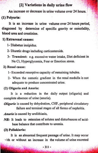 ' ' ' ; [2] Variations in daily urine flow 
An increase or decrease in urine volume over 24 hours. 
(1) Polyuria: 
It is an increase in urine volume over 24 hours period, 
diagnosed by determine o f specific gravity or osmolality, 
blood urea and creatinine. 
1) Extrarenal causes: 
1- Diabetus insipidus. 
2- Diuretic drugs including corticosteroids. 
3- Transient: e.g. excessive water intake, Diet deficient in 
Na Cl, Hyperglycemia, Fear or Emotion stress. 
2) Renal cause: 
1- Exceeded resorptive capacity of remaining tubules. 
2- When the osmotic gradient in the renal medulla is not 
adequate to produce concentrated urine. 
(2) Oliguria and Anuria: 
It is a reduction in the daily output (oliguria) and 
complete absence of urine (anuria). 
Oliguria is caused by dehydration, CHF, peripheral circulatory 
failure and terminal stages of all forms of nephritis. 
Anuria is caused by urolithiasis, 
NB: It leads to retension of solutes and disturbances of acid-base 
balance that contribute to uremia. 
(3) Pollakiuria: 
It is an abnormal frequent passage of urine. It may occur 
nth or without an increase in the volume of urine excreted 
 