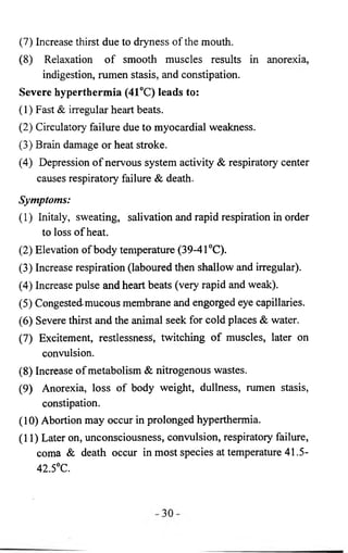 (7) Increase thirst due to dryness of the mouth. 
(8 ) Relaxation of smooth muscles results in anorexia, 
indigestion, rumen stasis, and constipation. 
Severe hyperthermia (41°C) leads to: 
(1) Fast & irregular heart beats. 
(2) Circulatory failure due to myocardial weakness. 
(3) Brain damage or heat stroke. 
(4) Depression of nervous system activity & respiratory center 
causes respiratory failure & death. 
Symptoms: 
(1) Initaly, sweating, salivation and rapid respiration in order 
to loss of heat. 
(2) Elevation of body temperature (39-41°C). 
(3) Increase respiration (laboured then shallow and irregular). 
(4) Increase pulse and heart beats (very rapid and weak). 
(5) Congested mucous membrane and engorged eye capillaries. 
(6 ) Severe thirst and the animal seek for cold places & water. 
(7) Excitement, restlessness, twitching of muscles, later on 
convulsion. 
(8 ) Increase of metabolism & nitrogenous wastes. 
(9) Anorexia, loss of body weight, dullness, rumen stasis, 
constipation. 
(10) Abortion may occur in prolonged hyperthermia. 
(11) Later on, unconsciousness, convulsion, respiratory failure, 
coma & death occur in most species at temperature 41.5- 
42.5°C. 
 