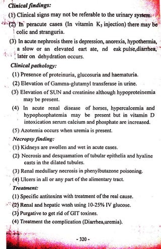 Clinical findings: 
(1;) Clinical signs may not be referable to the urinary system. ! 
* fii peracute cases (In vitamin K3 injection) there may Be 
' colic and stranguria. 
(3) In acute nephrosis there is depression, anorexia, hypothermia, 
a slow or an elevated eart ate, nd eak pulse,diarrhea, 
• j later on dehydration occurs. 
Clinical pathology: 
(1) Presence o f proteinuria, glucosuria and haematuria. 
(2) Elevation o f Gamma-glutamyl transferase in urine. 
(3) Elevation o f SUN and creatinine although hypoproteinemia 
may be present. 
(4) In acute renal disease of horses, hypercalcemia and 
hypophosphatemia may be present but in vitamin D 
intoxication serum calcium and phosphate are increased. 
(5) Azotemia occurs when uremia is present. 
Necropsy finding: 
(1) Kidneys are swollen and wet in acute cases. 
(2) Necrosis and desquamation of tubular epithelia and hyaline 
casts in the dilated tubules. 
(3) Renal medullary necrosis in phenylbutazone poisoning. 
(4) Ulcers in all or any part of the alimentary tract. . i 
Treatment: 
(1) Specific antitoxins with treatment of the real cause. 
• (2) Renal and hepatic wash using 10-25% IV glucose. 
(3) Purgative to get rid of GIT toxines. 
(4) Treatment the complication (Diarrhea,uremia). 
 