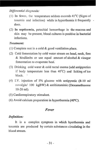 Differential diagnosis: 
(1) In fever, the temperature seldom exceeds 41 °C (Signs of 
toxemia and infection) while in hyperthemia it frequently < 
does. 
(2) In septicemia, petechial hemorrhage in the mucosa and 
skin may be present, blood cultures is positive in bacterial 
infections. 
Treatment: 
( 1 ) Complete rest in a cold & good ventilation place. 
(2) Cold fomentation by cold water stream on head, neck, fore 
& hindlimbs or use equal amount of alcohol & vinegar 
fomentation to evaporate heat. 
(3) Drinking cold water & cold rectal enema (add antipyretics 
if body temperature less than 40°C) and licking of ice 
block. * 
(4) I.V. injection of 5% glucose with antipyretic (8-10 ml 
novalgin/ 100 kgBW) & antihistaminic (Dexamethasone 
1 0 - 2 0 ml). 
(5) Cardiorespiratory stimulant. 
(6 ) Avoid calcium preparation in hyperthermia (40°C). 
Fever 
Definition: 
It is a complex symptom in which hyerthermia and 
toxemia are produced by certain substances circulating in the 
blood stream. 
-31 - 
 