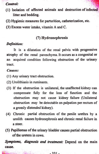 Control: 
(1) Isolation o f affected animals and destruction o f infected 
litter and bedding. 
(2) Hygienic measures for parturition, catheterization, etc. 
(3) Excess water intake, vitamin A and C. 
(7) Hydronephrosis 
Definition: 
It is a dilatation o f the renal pelvis with progressive 
atrophy o f the renal parenchyma. It occurs as a congenital or 
an acquired condition following obstruction o f the urinary 
tract. 
Causes: 
(1) Any urinary tract obstruction. 
(2) Urolithiasis in ruminants. 
(3) If the obstruction is unilateral, the unaffected kidney can 
compensate fully for the loss o f function and the 
obstruction may not cause kidney failure (Unilateral 
obstruction may be detectable on palpation per rectum o f 
a grossly distended kidney). 
(4) Chronic partial obstruction o f the penile urethra by a 
urolith causes hydronephrosis and chronic renal failure in 
a steer. 
(5) Papillomas o f the urinary bladder causes partial obstruction 
o f the ureters in cows. 
Symptoms, diagnosis and treatment: Depend on the main 
cause. 
 