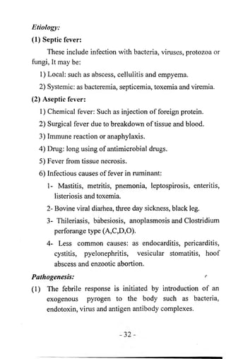 Etiology: 
(1) Septic fever: 
These include infection with bacteria, viruses, protozoa or 
fungi, It may be: 
1) Local: such as abscess, cellulitis and empyema. 
2 ) Systemic: as bacteremia, septicemia, toxemia and viremia. 
(2) Aseptic fever: 
1) Chemical fever: Such as injection of foreign protein. 
2 ) Surgical fever due to breakdown of tissue and blood. 
3) Immune reaction or anaphylaxis. 
4) Drug: long using of antimicrobial drugs. 
5) Fever from tissue necrosis. 
6 ) Infectious causes of fever in ruminant: 
1- Mastitis, metritis, pnemonia, leptospirosis, enteritis, 
listeriosis and toxemia. 
2- Bovine viral diarhea, three day sickness, black leg. 
3- Thileriasis, babesiosis, anoplasmosis and Clostridium 
perforange type (A,C,D,0). 
4- Less common causes: as endocarditis, pericarditis, 
cystitis, pyelonephritis, vesicular stomatitis, hoof 
abscess and enzootic abortion. 
Pathogenesis: r 
(1) The febrile response is initiated by introduction of an 
exogenous pyrogen to the body such as bacteria, 
endotoxin, virus and antigen antibody complexes. 
 