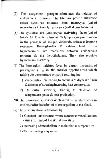 (2) The exogenous pyrogen stimulates the release of 
endogenous pyrogens. The later are protein substance 
called cytokines released from monocytes (called 
monokines) & from lymphocytes (called lymphokines). 
(3) The cytokines are lymphocytes activating factor (called 
Interleukin 1 ) which stimulate T- lymphocyte proliferation 
in the presence of antigen & thereby enhances immune 
responses. Prostaglandins & calcium level in the 
hypothalamus are mediators between endogenous 
pyrogen & the hypothalamus. They also regulate 
hypothalamus activity. 
(4) The Interleukin 1 initiates fever by abrupt increasing of 
prostaglandin E2 in the anterior hypothalamus which 
raising the thermostatic set point resulting in: 
1) Vasoconstriction leading to coldness & dryness of skin 
& absence of sweating increasing heat conservation. 
2) Muscular shivering leading to elevation of 
temperature, pulse & heat production. 
7VB:The pyrogenic substance & elevated temperature occur in 
one hour after invasion of microorganism to the blood. 
(5) The previous stage is followed by: 
1) Constant temperature where cutaneous vasodilatation 
causes flushing of the skin & sweating. 
2) Increasing of metabolism to maintain the temperature. 
3) Tissue wasting may occur. 
 