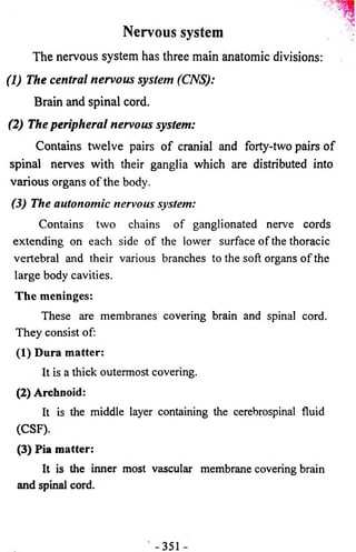 The nervous system has three main anatomic divisions: 
(1) The central nervous system (CNS): 
Brain and spinal cord. 
(2) The peripheral nervous system: 
Contains twelve pairs of cranial and forty-two pairs of 
spinal nerves with their ganglia which are distributed into 
various organs o f the body. 
(3) The autonomic nervous system: 
Contains two chains of ganglionated nerve cords 
extending on each side of the lower surface of the thoracic 
vertebral and their various branches to the soft organs of the 
large body cavities. 
The meninges: 
These are membranes covering brain and spinal cord. 
They consist of: 
(1) Dura matter: 
It is a thick outermost covering. 
(2) Archnoid: 
It is the middle layer containing the cerebrospinal fluid 
(CSF). 
(3) Pia matter: 
It is the inner most vascular membrane covering brain 
and spinal cord. 
Nervous system 
 