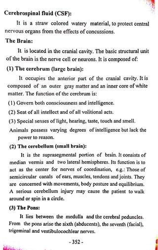 Cerebrospinal fluid (CSF): 
It is a straw colored watery material, to protect central 
nervous organs from the effects o f concussions. 
The Brain: 
It is located in the cranial cavity. The basic structural unit 
o f the brain is the nerve cell or neurons. It is composed of: 
(1) The cerebrum (large brain): 
It occupies the anterior part o f the cranial cavity. It is 
composed o f an outer gray matter and an inner core of white 
matter. The function o f the cerebrum is: 
(1) Govern both consciousness and intelligence. 
(2) Seat o f all intellect and o f all volitional acts. 
(3) Special senses o f light, hearing, taste, touch and smell. 
Animals possess varying degrees of intelligence but lack the 
power to reason. 
(2) The cerebellum (small brain): 
It is the suprasegmental portion of brain. It consists of 
median vermis and two lateral hemispheres. Its function is to 
act as the center for nerves of coordination, e.g.: Those of 
semicircular canals o f ears, muscles, tendons and joints. They 
are concerned with movements, body posture and equilibrium. 
A serious cerebellum injury may cause the patient to walk 
around or spin in a circle. 
(3) The Pons: 
It lies between the medulla and the cerebral peduncles. 
From the pons arise the sixth (abducents), the seventh (facial), 
trigeminal and vestibulocochlear nerves. 
- 352 - I 
 