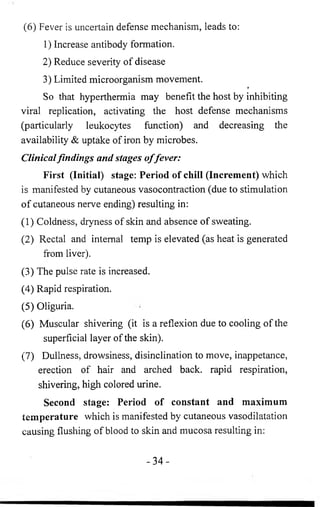 (6 ) Fever is uncertain defense mechanism, leads to: 
1) Increase antibody formation. 
2) Reduce severity of disease 
3) Limited microorganism movement. 
f 
So that hyperthermia may benefit the host by inhibiting 
viral replication, activating the host defense mechanisms 
(particularly leukocytes function) and decreasing the 
availability & uptake of iron by microbes. 
Clinical findings and stages offever: 
First (Initial) stage: Period of chill (Increment) which 
is manifested by cutaneous vasocontraction (due to stimulation 
of cutaneous nerve ending) resulting in: 
(1) Coldness, dryness of skin and absence of sweating. 
(2) Rectal and internal temp is elevated (as heat is generated 
from liver). 
(3) The pulse rate is increased. 
(4) Rapid respiration. 
(5) Oliguria. 
(6 ) Muscular shivering (it is a reflexion due to cooling of the 
superficial layer of the skin). 
(7) Dullness, drowsiness, disinclination to move, inappetance, 
erection of hair and arched back, rapid respiration, 
shivering, high colored urine. 
Second stage: Period of constant and maximum 
temperature which is manifested by cutaneous vasodilatation 
causing flushing of blood to skin and mucosa resulting in: 
- 3 4 - 
 