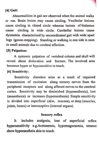 [4] Gait: 
Abnormalities in gait are observed when the animal walks 
or run. Brain lesion may cause circling. Vestibular lesions 
cause circling in closed circle whereas lesions o f thalamus 
cause circling in wide circle. Cerebellar lesions cause 
dysmetria characterized by uncoordinated gait with wide apart 
legs (goose-stepping). Standing or walking in one side is seen 
in small animals due to cerebral affection. 
[5] Palpation: 
A systemic palpation o f vertebral column and skull will 
reveal about dislocation and fracture. The involved area 
becomes hyper or hyposensitive to touch. 
[6] Sensitivity: 
Sensitivity disorders arise as a result of impaired 
transmission o f excitation along sensory nerves from the 
peripheral receptors and along afferent nerves to the cerebral 
cortex. Sensitivity may be diminished (hypoaesthesia), lost 
(anaesthesia) or increases (hyperaesthesia). Simple sensitivity 
is divided into superficial (skin, mucosa), or deep (muscles, 
joints, bones) or interoceptive (internal organs). 
Sensory reflex 
It includes analgesia, loss o f superficial reflex 
hypersensitivity e.g.Acetonemia, hypomagnesemia, tetanus 
show hyperaestheia skin to touch. 
 