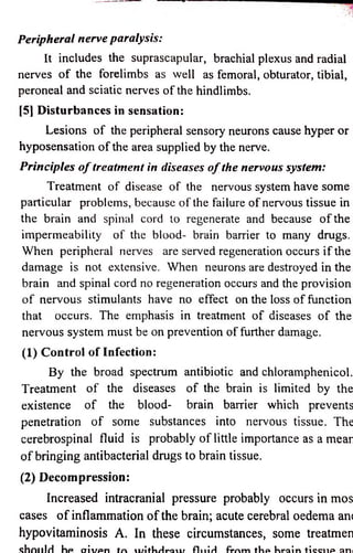 Peripheral nerve paralysis: 
It includes the suprascapular, brachial plexus and radial 
nerves o f the forelimbs as well as femoral, obturator, tibial, 
peroneal and sciatic nerves o f the hindlimbs. 
[5] Disturbances in sensation: 
Lesions o f the peripheral sensory neurons cause hyper or 
hyposensation o f the area supplied by the nerve. 
Principles o f treatment in diseases o f the nervous system: 
Treatment o f disease o f the nervous system have some 
particular problems, because o f the failure o f nervous tissue in 
the brain and spinal cord to regenerate and because o f the 
impermeability o f the blood- brain barrier to many drugs. 
When peripheral nerves are served regeneration occurs if the 
damage is not extensive. When neurons are destroyed in the 
brain and spinal cord no regeneration occurs and the provision 
o f nervous stimulants have no effect on the loss o f function 
that occurs. The emphasis in treatment o f diseases o f the 
nervous system must be on prevention o f further damage. 
(1) Control o f Infection: 
By the broad spectrum antibiotic and chloramphenicol. 
Treatment o f the diseases o f the brain is limited by the 
existence o f the blood- brain barrier which prevents 
penetration o f some substances into nervous tissue. The 
cerebrospinal fluid is probably o f little importance as a mear 
o f bringing antibacterial drugs to brain tissue. 
(2) Decompression: 
Increased intracranial pressure probably occurs in mos 
cases of inflammation of the brain; acute cerebral oedema an< 
hypovitaminosis A. In these circumstances, some treatmen 
s h o u ld hp o iv p n tn n /ith d ro t i/ f lu id fr r m flip h ro in ticcup nni 
 