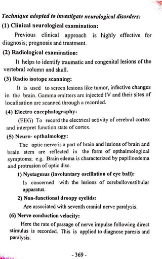 Technique adopted to investigate neurological disorders: 
(1) Clinical neurological examination: 
Previous clinical approach is highly effective for 
diagnosis; prognosis and treatment. 
(2) Radiological examination: 
It helps to identify traumatic and congenital lesions of the 
vertebral column and skull. 
(3) Radio isotope scanning: 
It is used to screen lesions like tumor, infective changes 
in the brain. Gamma emitters are injected IV and their sites o f 
localisation are scanned through a recorded. 
(4) Electro encephalography: 
(EEG) To record the electrical activity of cerebral cortex 
and interpret function state o f cortex. 
(5) Neuro- opthalmology: 
The optic nerve is a part of brain and lesions of brain and 
brain stem are reflected in the form of opthalmological 
symptoms; e.g. Brain edema is characterized by papilloedema 
and protrusion of optic disc. 
1) Nystagmus (involuntary oscillation of eye ball): 
Is concerned with the lesions of cerebellovestibular 
apparatus. 
2) Non-functional droopy eyelids: 
Are associated with seventh cranial nerve paralysis. 
(6) Nerve conduction velocity: 
Here the rate of passage of nerve impulse following direct 
stimulus is recorded. This is applied to diagnose paresis and 
paralysis. 
- 3 6 9 - 
 