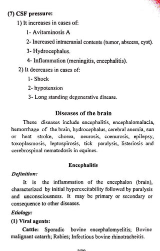 (7) CSF pressure: 
1) It increases in cases of: 
1- Avitaminosis A 
2- Increased intracranial contents (tumor, abscess, cyst). 
3- Hydrocephalus. 
4- Inflammation (meningitis, encephalitis). 
2) It decreases in cases of: 
1- Shock 
2- hypotension 
3- Long standing degenerative disease. 
D is e a s e s o f th e brain 
These diseases include encephalitis, encephalomalacia, 
hemorrhage o f the brain, hydrocephalus, cerebral anemia, sun 
or heat stroke, chorea, neurosis, coenurosis, epilepsy, 
toxoplasmosis, leptospirosis, tick paralysis, listeriosis and 
cerebrospinal nematodosis in equines. 
Encephalitis 
Definition: 
It is the inflammation o f the encephalon (brain), 
characterized by initial hyperexcitability followed by paralysis 
and unconsciousness. It may be primary or secondary or 
consequence to other diseases. 
Etiology: 
(1) Viral agents: 
Cattle: Sporadic bovine encephalomyelitis; Bovine 
malignant catarrh; Rabies; Infectious bovine rhinotracheitis. 
 