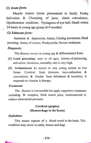 (1) Acute form: 
Muscle tremor (more pronounced in head); Frothy 
Salivation & Champing o f jaws; clonic convulsions, 
Opisthotonos condition; Nystagmus o f eye ball; Death within 
24 hours in young age group (6-9 months). 
(2) Subacute form: 
Anorexia & depression; Ataxia; Circling movement; Head 
pressing; Atony o f rumen; Bradycardia; Severe weakness. 
Diagnosis: 
The disease occurs in young age & differentiated from: 
(1) Lead poisoning: seen in all ages, history of poisoning, 
salivation, blindness, mortality rate is very high. 
(2) Avitaminosis A: occurs in very young animal as two 
forms Cerebral form (tremors, inco-ordination & 
convulsion) & Ocular form (blindness & keratitis). It 
responds to vitamin A therapy. 
Treatment: 
The disease is irreversible but apply supportive treatment 
including B- complex, fresh rumen juice, corticosteroid to 
reduce intracranial pressure. 
Cerebral apoplexy 
(Hemorrhage in the brain) 
Definition: 
This means rupture o f a blood vessel in the brain. This 
condition may occur in cattle, horses and dogs. 
 