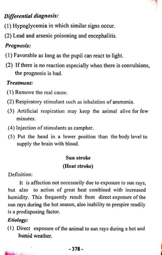 Differential diagnosis: 
(1) Hypoglycemia in which similar signs occur. 
(2) Lead and arsenic poisoning and encephalitis. 
Prognosis: 
(1) Favorable as long as the pupil can react to light. 
(2) If there is no reaction especially when there is convulsions, 
the prognosis is bad. 
Treatment: 
(1) Remove the real cause. 
(2) Respiratory stimulant such as inhalation o f ammonia. 
(3) Artificial respiration may keep the animal alive for few 
minutes. 
(4) Injection o f stimulants as campher. 
(5) Put the head in a lower position than the body level to 
supply the brain with blood. 
Sun stroke 
(Heat stroke) 
Definition: 
It is affection not necessarily due to exposure to sun rays, 
but also to action of great heat combined with increased 
humidity. This frequently result from direct exposure of the 
sun rays during the hot season, also inability to prespire readily 
is a predisposing factor. 
Etiology: 
( 1) Direct exposure o f the animal to sun rays during a hot and 
humid weather. 
- 3 7 8 - 
 