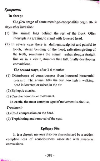 Symptoms: 
In sheep: 
The first stage o f acute meningo-encephalitis begin 10-14 
days after invasion: 
(1) The animal lags behind the rest o f the flock. Often 
interrupts its grazing to stand with lowered head. 
(2) In severe case there is dullness, scalp hot and painful to 
touch, lateral bending o f the head, salivation girding o f 
the teeth, sometimes the animal rushes along a straight 
line or in a circle, stumbles then fall, finally developing 
convulsions. 
The second stage, after 3-6 months: 
(1) Disturbance of consciousness from increased intracranial 
pressure. The animal lifts the feet too high in walking, 
head is lowered or raised in the air. 
(2) Epileptic attacks. 
(3) Circular convulsive movement. 
In cattle, the most common type of movement is circular. 
Treatment: 
(1) Cold compression on the head. 
(2) Trephinning and removal of the cyst. 
Epilepsy Fits 
It is a chronic nervous disorder characterized by a sudden 
complete loss of consciousness associated with muscular 
convulsions. 
 