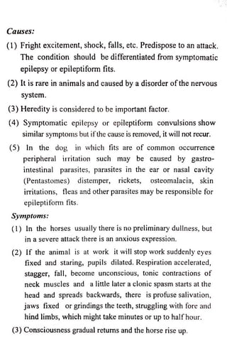 Causes: 
(1) Fright excitement, shock, falls, etc. Predispose to an attack. 
The condition should be differentiated from symptomatic 
epilepsy or epileptiform fits. 
(2) It is rare in animals and caused by a disorder o f the nervous 
system. 
(3) Heredity is considered to be important factor. 
(4) Symptomatic epilepsy or epileptiform convulsions show 
similar symptoms but if the cause is removed, it will not recur. 
(5) In the dog in which fits are o f common occurrence 
peripheral irritation such may be caused by gastro­intestinal 
parasites, parasites in the ear or nasal cavity 
(Pentastomes) distemper, rickets, osteomalacia, skin 
irritations, fleas and other parasites may be responsible for 
epileptiform fits. 
Symptoms: 
(1) In the horses usually there is no preliminary dullness, but 
in a severe attack there is an anxious expression. 
(2) If the animal is at work it will stop work suddenly eyes 
fixed and staring, pupils dilated. Respiration accelerated, 
stagger, fall, become unconscious, tonic contractions o f 
neck muscles and a little later a clonic spasm starts at the 
head and spreads backwards, there is profuse salivation, 
jaws fixed or grindings the teeth, struggling with fore and 
hind limbs, which might take minutes or up to half hour. 
(3) Consciousness gradual returns and the horse rise up. 
 