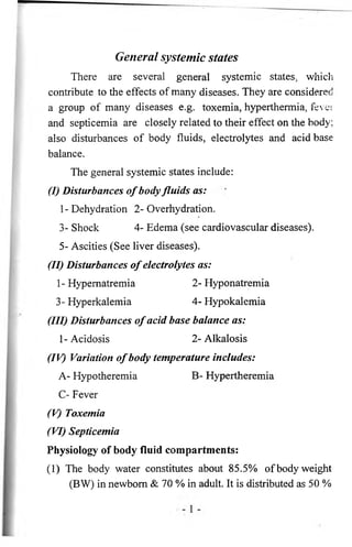 General systemic states 
There are several general systemic states, which 
contribute to the effects of many diseases. They are considered 
a group of many diseases e.g. toxemia, hyperthermia, fever 
and septicemia are closely related to their effect on the body; 
also disturbances of body fluids, electrolytes and acid base 
balance. 
The general systemic states include: 
(I) Disturbances o f body fluids as: 
1- Dehydration 2- Overhydration. 
3- Shock 4- Edema (see cardiovascular diseases). 
5- Ascities (See liver diseases). 
(II) Disturbances o f electrolytes as: 
1 - Hypernatremia 2 - Hyponatremia 
3- Hyperkalemia 4- Hypokalemia 
(III) Disturbances o f acid base balance as: 
1 - Acidosis 2 - Alkalosis 
(IV) Variation o f body temperature includes: 
A- Hypotheremia B- Hypertheremia 
C- Fever 
(V) Toxemia 
(VI) Septicemia 
Physiology of body fluid compartments: 
(1) The body water constitutes about 85.5% of body weight 
(BW) in newborn & 70 % in adult. It is distributed as 50 % 
 