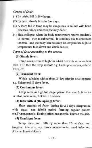 Course o f fever: 
(1) By crisis: fall in few hours. 
(2) By lysis: slowly falls in few days. 
(3) A sharp fall in temp may be dangerous in animal with heart 
diseases, shock and collapse may occur. 
(4) Heat collapse: when the body temperature returns suddenly 
to normal then to subnormal. It is mainly due to continuos 
toxemia and the body can not keep its temperature high so 
temperature falls down and death occurs. 
Types o f fever according to the course: 
(1) Simple fever: 
Temp rises, remains high for 24-48 hrs with variation less 
than 1°C, then the temp subside e.g. Lobar pneumonia, enteric 
fever, etc. 
(2) Transient fever: 
Which subsides within about 24 hrs after its development 
e.g. Ephemeral (3 day) fever. 
(3) Continuous fever: 
Temp remains high for longer period than simple fever as 
in lobar pneunomia, tick bom diseases. 
(4) Intermittent (Relapsing) fever: 
Short attaches of fever lasting for 2-3 days interpressed 
with equal non febrile period forming regular pattern 
e.g.Trypansomasis, Equine infectious anemia, Human malaria. 
(5) Remittent fever: 
Temp rises and falls by more than l°c at short and 
irregular intervals e.g. bronchopneumonia, renal infection, 
Africian horse sickness. 
- 3 7 - 
 