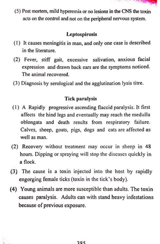 (5) Post mortem, mild hyperemia or no lesions in the CNS the toxin 
acts on the control and not on the peripheral nervous system. 
Leptospirosis 
(1) It causes meningitis in man, and only one case is described 
in the literature. 
(2) Fever, stiff gait, excessive salivation, anxious facial 
expression and drawn back ears are the symptoms noticed. 
The animal recovered. 
(3) Diagnosis by serological and the agglutination lysis titre. 
Tick paralysis 
(1) A Rapidly progressive ascending flaccid paralysis. It first 
affects the hind legs and eventually may reach the medulla 
oblongata and death results from respiratory failure. 
Calves, sheep, goats, pigs, dogs and cats are affected as 
well as man. 
(2) Recovery without treatment may occur in sheep in 48 
hours. Dipping or spraying will stop the diseases quickly in 
a flock. 
(3) The cause is a toxin injected into the host by rapidly 
engorging female ticks (toxin in the tick’s body). 
(4) Young animals are more susceptible than adults. The toxin 
causes paralysis. Adults can with stand heavy infestations 
because of previous exposure. 
 