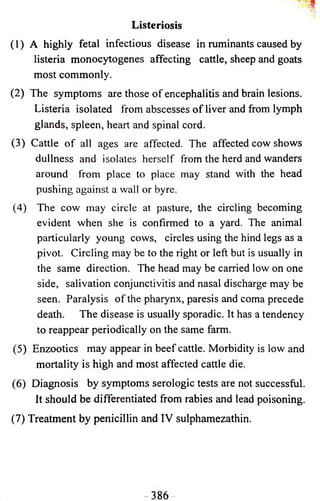 Listeriosis 
(1) A highly fetal infectious disease in ruminants caused by 
listeria monocytogenes affecting cattle, sheep and goats 
most commonly. 
(2) The symptoms are those o f encephalitis and brain lesions. 
Listeria isolated from abscesses o f liver and from lymph 
glands, spleen, heart and spinal cord. 
(3) Cattle o f all ages are affected. The affected cow shows 
dullness and isolates herself from the herd and wanders 
around from place to place may stand with the head 
pushing against a wall or byre. 
(4) The cow may circle at pasture, the circling becoming 
evident when she is confirmed to a yard. The animal 
particularly young cows, circles using the hind legs as a 
pivot. Circling may be to the right or left but is usually in 
the same direction. The head may be carried low on one 
side, salivation conjunctivitis and nasal discharge may be 
seen. Paralysis o f the pharynx, paresis and coma precede 
death. The disease is usually sporadic. It has a tendency 
to reappear periodically on the same farm. 
(5) Enzootics may appear in beef cattle. Morbidity is low and 
mortality is high and most affected cattle die. 
(6) Diagnosis by symptoms serologic tests are not successful. 
It should be differentiated from rabies and lead poisoning. 
(7) Treatment by penicillin and IV sulphamezathin. 
 