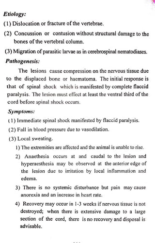 Etio lo g y : 
(1 ) Dislocation or fracture o f the vertebrae. 
(2 ) Concussion or contusion without structural damage to the 
bones o f the vertebral column. 
(3) Migration o f parasitic larvae as in cerebrospinal nematodiases. 
P a th o g en e sis: 
The lesions cause compression on the nervous tissue due 
to the displaced bone or haematoma. The initial response is 
th a t o f spinal shock which is manifested by complete flaccid 
paralysis. The lesion must effect at least the ventral third o f the 
co rd before spinal shock occurs. 
Symptoms: 
(1) Immediate spinal shock manifested by flaccid paralysis. 
(2) Fall in blood pressure due to vasodilation. 
(3) Local sweating. 
1) The extremities are affected and the animal is unable to rise. 
2) Anaethesia occurs at and caudal to the lesion and 
hyperaesthesia may be observed at the anterior edge of 
the lesion due to irritation by local inflammation and 
edema. 
3) There is no systemic disturbance but pain may cause 
anorexia and an increase in heart rate. 
4) Recoveiy may occur in 1-3 weeks if nervous tissue is not 
destroyed; when there is extensive damage to a large 
section o f the cord, there is no recovery and disposal is 
advisable. 
 
