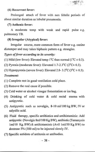 (6 ) Recurrent fever: 
Prolonged attach of fever with non febrile periods of 
about similar duration as lobular pneumonia. 
(7) Asthenic fever: 
A moderate temp with weak and rapid pulse e.g. 
pulmonary TB. 
(8) Irregular (Atypical) fever: 
Irregular course, more common form of fever e.g. canine 
distemper and may takes biphasic pattern e.g. strangles. 
Types of fever according to its severity: 
(1) Mild (low fever): Elevated temp 1°C than normal (1°C ± 0.3). 
(2) Pyrexia (moderate fever): Elevated 1.7-2.3°C (2°C± 0.3). 
(3) Hyperpyrexia (severe fever): Elevated 2.8- 3.2°C (3°C ± 0.3). 
Treatment: 
(1) Complete rest in good ventilation cold place. 
(2) Remove the real cause if possible. 
(3) Cold water or alcohol vinegar fomentation or ice bag. 
(4) Drinking of cold water & cold rectal enema with 
antipyretic. 
(5) Antipyretic such as novalgin, 8-10 ml/100 kg BW, IV or 
salysilic acid. 
(6 ) Fluid therapy, specific antibiotics and antihistaminic: Add 
antipyretic (Novalgin 8ml/100 Kg BW), antibiotic (Terramycin 
1 ml/10 Kg. BW) & antihistaminic (Avil 1 ml/50 Kg BW) to 
dextrose 5% (500 ml) to be injected slowly IV. 
(7) Specific antidote of antitoxin or antibodies. 
 